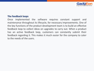The feedback loops
Once implemented the software requires constant support and
maintenance throughout its lifecycle, for necessary improvements. One of
the key functions of the product development team is to build an effective
feedback loop to collect ideas on upgrades to carry out. When a product
has an active feedback loop, customers can constantly submit their
feedback regarding it. This makes it much easier for the company to cater
to the needs of the users.
 