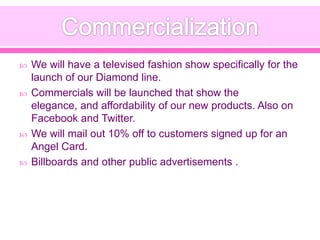  We will have a televised fashion show specifically for the
launch of our Diamond line.
 Commercials will be launched that show the
elegance, and affordability of our new products. Also on
Facebook and Twitter.
 We will mail out 10% off to customers signed up for an
Angel Card.
 Billboards and other public advertisements .
 