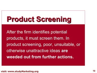 Product Screening
    After the firm identifies potential
    products, it must screen them. In
    product screening, poor, unsuitable, or
    otherwise unattractive ideas are
    weeded out from further actions.


visit: www.studyMarketing.org                 10
 