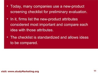 • Today, many companies use a new-product
      screening checklist for preliminary evaluation.
    • In it, firms list the new-product attributes
      considered most important and compare each
      idea with those attributes.
    • The checklist is standardized and allows ideas
      to be compared.




visit: www.studyMarketing.org                           11
 