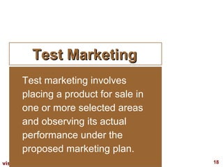 Test Marketing
      Test marketing involves
      placing a product for sale in
      one or more selected areas
      and observing its actual
      performance under the
      proposed marketing plan.
visit: www.studyMarketing.org         18
 