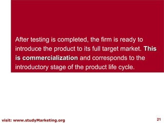 After testing is completed, the firm is ready to
      introduce the product to its full target market. This
      is commercialization and corresponds to the
      introductory stage of the product life cycle.




visit: www.studyMarketing.org                                 21
 