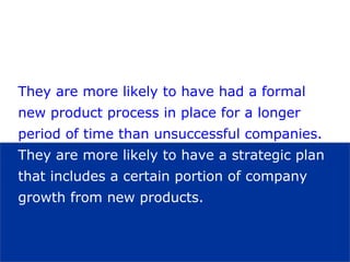They are more likely to have had a formal
   new product process in place for a longer
   period of time than unsuccessful companies.
   They are more likely to have a strategic plan
   that includes a certain portion of company
   growth from new products.



visit: www.studyMarketing.org                      26
 