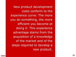 New product development
                 costs conform to the
         experience curve: The more
         you do something, the more
              efficient you become at
             doing it. This experience
           advantage stems from the
           acquisition of a knowledge
             of the market and of the
          steps required to develop a
                         new product.
visit: www.studyMarketing.org            29
 