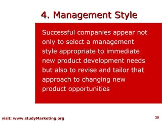 4. Management Style
                  Successful companies appear not
                  only to select a management
                  style appropriate to immediate
                  new product development needs
                  but also to revise and tailor that
                  approach to changing new
                  product opportunities



visit: www.studyMarketing.org                          30
 