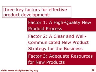three key factors for effective
 product development:
             three key factors
                     Factor 1: A High-Quality New
                     Product Process
                     Factor 2: A Clear and Well-
                     Communicated New Product
                     Strategy for the Business
                     Factor 3: Adequate Resources
                     for New Products
visit: www.studyMarketing.org                       32
 