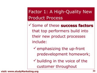 Factor 1: A High-Quality New
                     Product Process
                      Some of these success factors
                       that top performers build into
                       their new product processes
                       include:
                         emphasizing the up-front
                          predevelopment homework;
                         building in the voice of the
                          customer throughout
visit: www.studyMarketing.org                            33
 