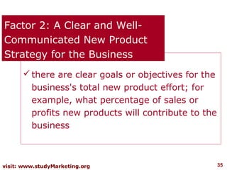 Factor 2: A Clear and Well-
Communicated New Product
Strategy for the Business
       there are clear goals or objectives for the
        business's total new product effort; for
        example, what percentage of sales or
        profits new products will contribute to the
        business



visit: www.studyMarketing.org                         35
 
