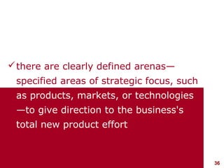  there are clearly defined arenas—
    specified areas of strategic focus, such
    as products, markets, or technologies
    —to give direction to the business's
    total new product effort



visit: www.studyMarketing.org                  36
 