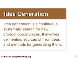 Idea Generation
  Idea generation is a continuous,
  systematic search for new
  product opportunities. It involves
  delineating sources of new ideas
  and methods for generating them.

visit: www.studyMarketing.org          5
 