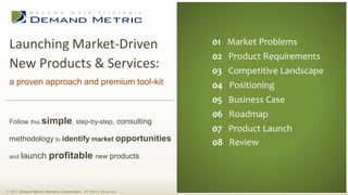 Launching Market-Driven                                          01 Market Problems
                                                                  02 Product Requirements
 New Products & Services:                                         03 Competitive Landscape
 a proven approach and premium tool-kit                           04 Positioning
                                                                  05 Business Case
                                                                  06 Roadmap
 Follow this simple, step-by-step, consulting
                                                                  07 Product Launch
 methodology to identify market opportunities
                                                                  08 Review
 and    launch profitable new products.


© 2011 Demand Metric Research Corporation. All Rights Reserved.
 