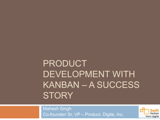 PRODUCT
DEVELOPMENT WITH
KANBAN – A SUCCESS
STORY
Mahesh Singh
Co-founder/ Sr. VP – Product, Digite, Inc.
 