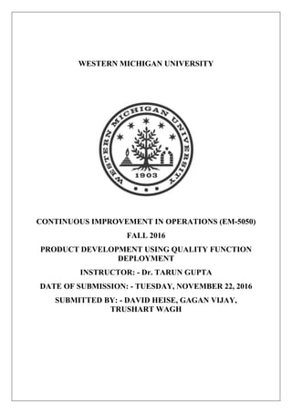 WESTERN MICHIGAN UNIVERSITY
CONTINUOUS IMPROVEMENT IN OPERATIONS (EM-5050)
FALL 2016
PRODUCT DEVELOPMENT USING QUALITY FUNCTION
DEPLOYMENT
INSTRUCTOR: - Dr. TARUN GUPTA
DATE OF SUBMISSION: - TUESDAY, NOVEMBER 22, 2016
SUBMITTED BY: - DAVID HEISE, GAGAN VIJAY,
TRUSHART WAGH
 
