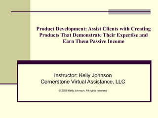 Product Development: Assist Clients with Creating Products That Demonstrate Their Expertise and Earn Them Passive Income Instructor: Kelly Johnson Cornerstone Virtual Assistance, LLC © 2008 Kelly Johnson, All rights reserved 