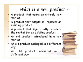 What is a new product ?
• A product that opens an entirely new
market
• A product that adopts or replaces an
existing product
• A product that significantly broadens
the market for an existing product
• An old product introduced in a new
market
• An old product packaged in a different
way
• An old product marketed in a
different way
 