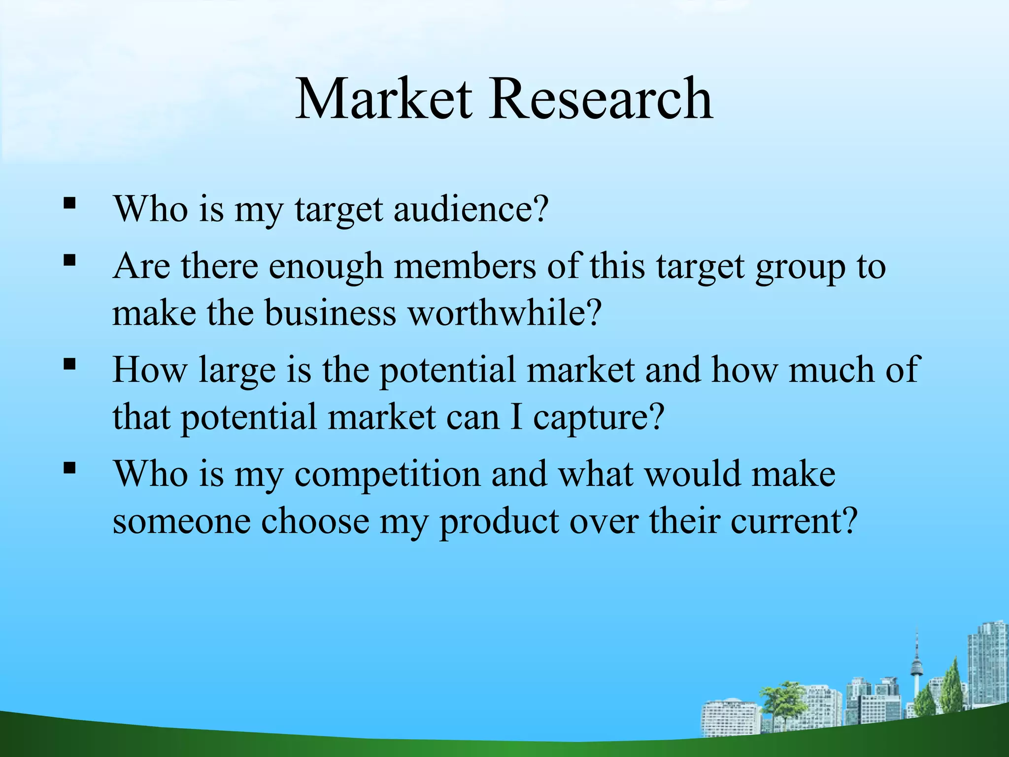 Market Research
 Who is my target audience?
 Are there enough members of this target group to
make the business worthwhile?
 How large is the potential market and how much of
that potential market can I capture?
 Who is my competition and what would make
someone choose my product over their current?
 