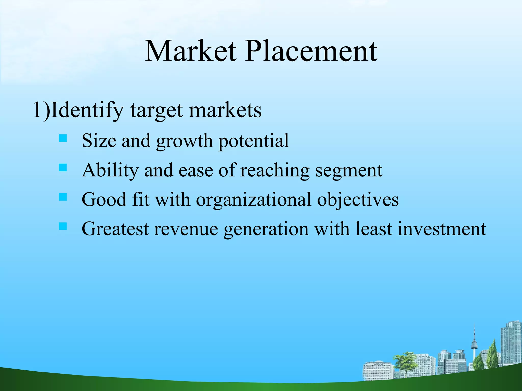 Market Placement
1)Identify target markets
 Size and growth potential
 Ability and ease of reaching segment
 Good fit with organizational objectives
 Greatest revenue generation with least investment
 