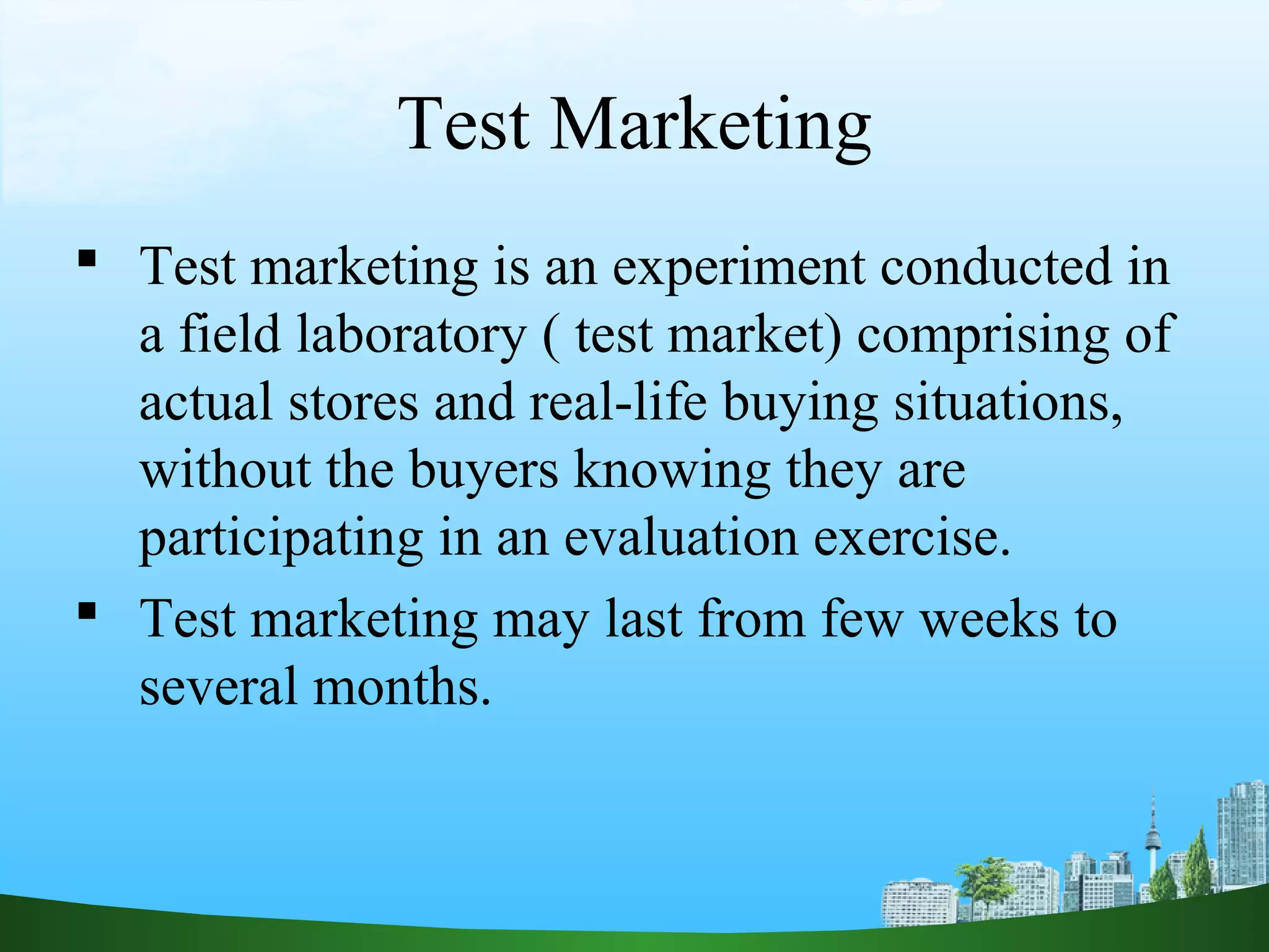 Test Marketing
 Test marketing is an experiment conducted in
a field laboratory ( test market) comprising of
actual stores and real-life buying situations,
without the buyers knowing they are
participating in an evaluation exercise.
 Test marketing may last from few weeks to
several months.
 