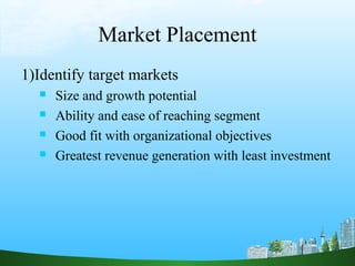 Market Placement
1)Identify target markets
 Size and growth potential
 Ability and ease of reaching segment
 Good fit with organizational objectives
 Greatest revenue generation with least investment
 