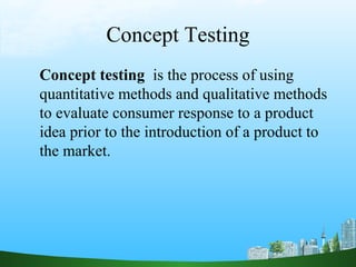Concept Testing
Concept testing is the process of using
quantitative methods and qualitative methods
to evaluate consumer response to a product
idea prior to the introduction of a product to
the market.
 