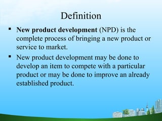 Definition
 New product development (NPD) is the
complete process of bringing a new product or
service to market.
 New product development may be done to
develop an item to compete with a particular
product or may be done to improve an already
established product.
 