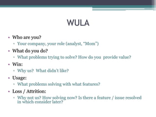 WULA
• Who are you?
▫ Your company, your role (analyst, “Mom”)
• What do you do?
▫ What problems trying to solve? How do you provide value?
• Win:
▫ Why us? What didn’t like?
• Usage:
▫ What problems solving with what features?
• Loss / Attrition:
▫ Why not us? How solving now? Is there a feature / issue resolved
in which consider later?
 