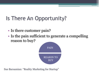 Is There An Opportunity?
• Is there customer pain?
• Is the pain sufficient to generate a compelling
reason to buy?
PAIN
REASON TO
BUY
Sue Barsamian: “Reality Marketing for Startup”
 