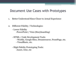 Document Use Cases with Prototypes
1. Better Understood Since Closer to Actual Experience
2. Different Fidelity / Technologies:
- Lower Fidelity
-PowerPoint / Visio (Storyboarding)
- HTML / Code Development Tools:
- Weebly, Google Sites, Dreamweaver, FrontPage, etc.
- VisualBasic, etc.
- High Fidelity Prototyping Tools:
-Axure, Irise, etc
 