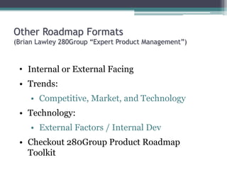 Other Roadmap Formats
(Brian Lawley 280Group “Expert Product Management”)
• Internal or External Facing
• Trends:
• Competitive, Market, and Technology
• Technology:
• External Factors / Internal Dev
• Checkout 280Group Product Roadmap
Toolkit
 