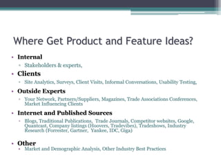 • Internal
▫ Stakeholders & experts,
• Clients
▫ Site Analytics, Surveys, Client Visits, Informal Conversations, Usability Testing,
• Outside Experts
▫ Your Network, Partners/Suppliers, Magazines, Trade Associations Conferences,
Market Influencing Clients
• Internet and Published Sources
▫ Blogs, Traditional Publications, Trade Journals, Competitor websites, Google,
Quantcast, Company listings (Hoovers, Tradevibes), Tradeshows, Industry
Research (Forrester, Gartner, Yankee, IDC, Giga)
• Other
• Market and Demographic Analysis, Other Industry Best Practices
Where Get Product and Feature Ideas?
 