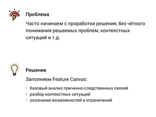 Проблема
Часто начинаем с проработки решения, без чёткого
понимания решаемых проблем, контекстных
ситуаций и т.д.
Решение
Заполняем Feature Canvas:
• базовый анализ причинно-следственных связей
• разбор контекстных ситуаций
• осознание возможностей и ограничений
 