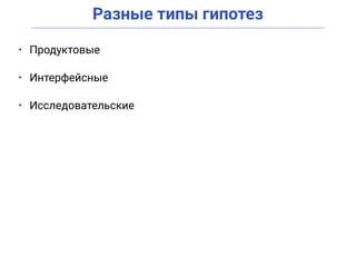 Разные типы гипотез
• Продуктовые
• Интерфейсные
• Исследовательские
 