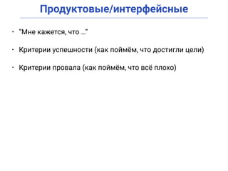Продуктовые/интерфейсные
• “Мне кажется, что …”
• Критерии успешности (как поймём, что достигли цели)
• Критерии провала (как поймём, что всё плохо)
 