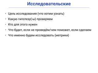 Исследовательские
• Цель исследования (что хотим узнать)
• Какую гипотезу(-ы) проверяем
• Кто для этого нужен
• Что будет, если не проведём/чем поможет, если сделаем
• Что именно будем исследовать (метрики)
 