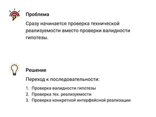 Проблема
Сразу начинается проверка технической
реализуемости вместо проверки валидности
гипотезы.
Решение
Переход к последовательности:
1. Проверка валидности гипотезы
2. Проверка тех. реализуемости
3. Проверка конкретной интерфейсной реализации
 