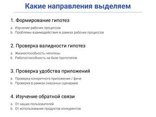 Какие направления выделяем
1. Формирование гипотез
a. Изучение рабочих процессов
b. Проблемы взаимодействия в рамках рабочих процессов
2. Проверка валидности гипотез
a. Жизнеспособность гипотезы
b. Работоспособность на базе прототипов
3. Проверка удобства приложений
a. Проверка конкретного приложения / фичи
b. Проверка в рамках сквозных сценариев
4. Изучение обратной связи
a. От наших пользователей
b. От использования продуктов конкурентов
 
