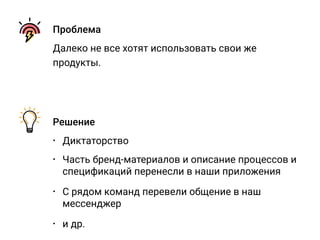 Проблема
Далеко не все хотят использовать свои же
продукты.
Решение
• Диктаторство
• Часть бренд-материалов и описание процессов и
спецификаций перенесли в наши приложения
• С рядом команд перевели общение в наш
мессенджер
• и др.
 