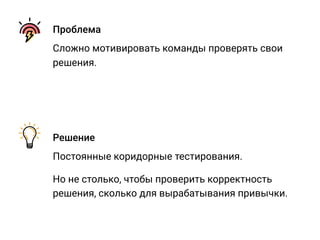 Проблема
Сложно мотивировать команды проверять свои
решения.
Решение
Постоянные коридорные тестирования.
Но не столько, чтобы проверить корректность
решения, сколько для вырабатывания привычки.
 