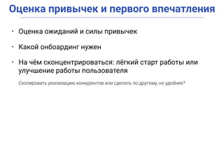 Оценка привычек и первого впечатления
• Оценка ожиданий и силы привычек
• Какой онбоардинг нужен
• На чём сконцентрироваться: лёгкий старт работы или
улучшение работы пользователя
Скопировать реализацию конкурентов или сделать по-другому, но удобнее?
 