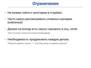 Ограничения
• Не можем пойти к хипстерам в старбакс
• Часто нужно рассматривать сложные сценарии
(сквозные)
• Далеко не всегда есть смысл зазывать в соц. сетях
Часто не в ЦА, сложности отсева неподходящих
• Необходимость продумывать каждую деталь
“Помогите сделать лучше…” <- “А почему сразу не сделали хорошо?”
 