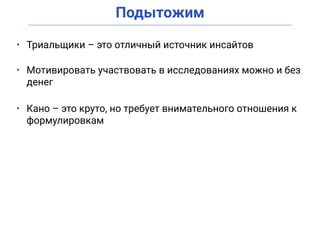 Подытожим
• Триальщики – это отличный источник инсайтов
• Мотивировать участвовать в исследованиях можно и без
денег
• Кано – это круто, но требует внимательного отношения к
формулировкам
 