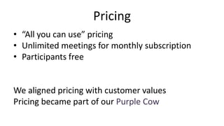 Pricing
• “All you can use” pricing
• Unlimited meetings for monthly subscription
• Participants free
We aligned pricing with customer values
Pricing became part of our Purple Cow
 