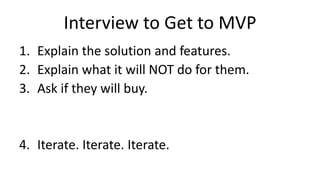 Interview to Get to MVP
1. Explain the solution and features.
2. Explain what it will NOT do for them.
3. Ask if they will buy.
4. Iterate. Iterate. Iterate.
 