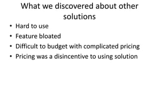 What we discovered about other
solutions
• Hard to use
• Feature bloated
• Difficult to budget with complicated pricing
• Pricing was a disincentive to using solution
 