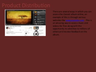 Product Distribution
There are several ways in which you can
access the Coexist album online, an
example of this is through various
websites like www.youtube.com . This is
an amazing way to access music and
videos for free along with the
opportunity to advertise to millions of
others and receive feedback on the
album.
 
