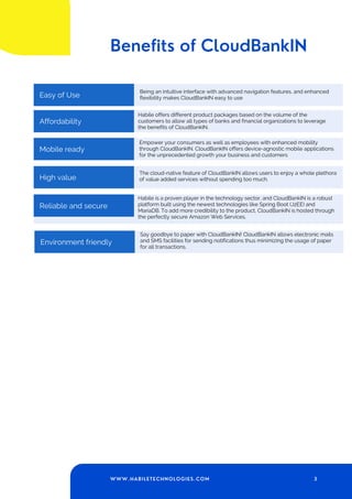Benefits of CloudBankIN
Monthly Subscription
Easy of Use
Being an intuitive interface with advanced navigation features, and enhanced
flexibility makes CloudBankIN easy to use
Affordability
Habile offers different product packages based on the volume of the
customers to allow all types of banks and financial organizations to leverage
the benefits of CloudBankIN.
Mobile ready
Empower your consumers as well as employees with enhanced mobility
through CloudBankIN. CloudBankIN offers device-agnostic mobile applications
for the unprecedented growth your business and customers
High value
The cloud-native feature of CloudBankIN allows users to enjoy a whole plethora
of value added services without spending too much.
Monthly Subscription Habile is a proven player in the technology sector, and CloudBankIN is a robust
platform built using the newest technologies like Spring Boot (J2EE) and
MariaDB. To add more credibility to the product, CloudBankIN is hosted through
the perfectly secure Amazon Web Services.
Reliable and secure
Monthly Subscription
Environment friendly
Say goodbye to paper with CloudBankIN! CloudBankIN allows electronic mails
and SMS facilities for sending notifications thus minimizing the usage of paper
for all transactions.
3
WWW.HABILETECHNOLOGIES.COM
 