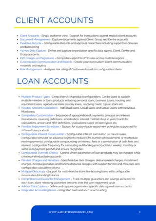 CLIENT ACCOUNTS
Client Accounts - Single customer view. Support for transactions against implicit client accounts
Document Management - Capture documents against Client, Group and Centre accounts
Flexible Lifecycle - Configurable lifecycle and approval hierarchies including support for closures
and blacklisting
Ad-hoc Data Capture - Define and capture organization specific data against Client, Centre and
Group accounts
KYC, Images and Signatures - Complete support for KYC rules across multiple regions
Customizable Communication and Reports - Create your own custom Client communication
materials and reports
Risk Management - Analyses risk rating of Customers based on configurable criteria
LOAN ACCOUNTS
Multiple Product Types - Deep diversity in product configurations. Can be used to support
multiple varieties of loans products including personal loans, business Loans, housing and
equipment loans, agricultural loans, payday loans, revolving credit, top-up loans etc.
Flexible Account Associations - Individual loans, Group loans, and Group Loans with Individual
Monitoring
Completely Customizable - Sequence of appropriation of payments, principal and interest
moratoriums, rounding definitions, amortization, interest method, days in year/month for
calculations, arrears and NPA definitions, graduations based on loan cycles etc.
Flexible Repayment Schedules - Support for customizable repayment schedules supported for
different loan products
Configurable Interest Recalculation - Configurable interest calculation on pre-closures,
configurable behavior on advance payments (reduce EMI, number of installments or reschedule
next repayments), configurable compounding on interest, fees or a combination of both fees and
interest, configurable frequency for calculating outstanding principal (daily, weekly, monthly or
same as repayment period) and arrears recognition
Configurable Override Criteria - Control which parameters of loan products may be changed while
creating individual loan accounts
Flexible Charges and Penalties - Specified due date charges, disbursement charges, installment
charges, overdue penalties and tranche disbursal charges with support for min and max caps and
configurable calculation criteria
Multiple-Disbursals - Support for multi-tranche loans like housing loans with configurable
maximum outstanding balance
Comprehensive Guarantor Management - Track multiple guarantors and savings accounts for
each loan, allow releasing guarantee amounts over the loan repayment cycle
Ad-hoc Data Capture - Define and capture organization specific data against loan accounts
Integrated Accounting Rules - Integrated cash and accrual accounting
5
WWW.HABILETECHNOLOGIES.COM
 