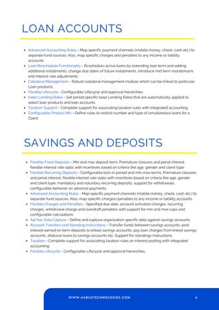 LOAN ACCOUNTS
Advanced Accounting Rules - Map specific payment channels (mobile money, check, cash etc.) to
separate fund sources. Also, map specific charges and penalties to any income or liability
accounts
Loan Reschedule Functionality - Reschedule active loans by extending loan term and adding
additional installments, change due dates of future installments, introduce mid term moratoriums
and interest rate adjustments
Collateral Management - Robust collateral management module which can be linked to particular
Loan products.
Flexible Lifecycle - Configurable Lifecycle and approval hierarchies
Index Lending Rates - Set period specific base Lending Rates that are automatically applied to
select loan products and loan accounts
Taxation Support - Complete support for associating taxation rules with integrated accounting
Configurable Product Mix - Define rules to restrict number and type of simultaneous loans for a
Client
SAVINGS AND DEPOSITS
Flexible Fixed Deposits - Min and max deposit term, Premature closures and penal interest,
flexible interest rate slabs with incentives based on criteria like age, gender and client type
Flexible Recurring Deposits - Configurable lock-in period and min-max terms, Premature closures
and penal interest, flexible interest rate slabs with incentives based on criteria like age, gender
and client type, mandatory and voluntary recurring deposits, support for withdrawals,
configurable behavior on advance payments
Advanced Accounting Rules - Map specific payment channels (mobile money, check, cash etc.) to
separate fund sources. Also, map specific charges/penalties to any income or liability accounts
Flexible Charges and Penalties - Specified due date, account activation charges, recurring
charges, withdrawal charge and overdraft penalties with support for min and max caps and
configurable calculations
Ad-hoc Data Capture - Define and capture organization specific data against savings accounts
Account Transfers and Standing Instructions - Transfer funds between savings accounts, post
interest earned on term deposits to linked savings accounts, pay loan charges from linked savings
accounts, disburse loans to savings accounts etc. Support for standings instructions
Taxation - Complete support for associating taxation rules on interest posting with integrated
accounting
Flexible Lifecycle - Configurable Lifecycle and approval hierarchies
6
WWW.HABILETECHNOLOGIES.COM
 