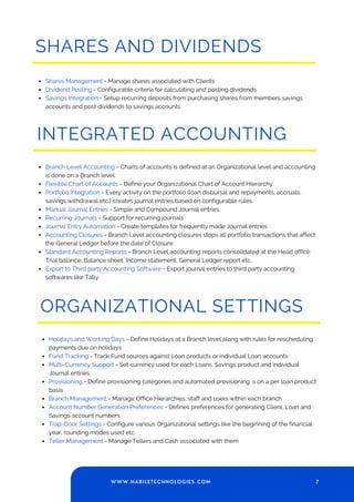 SHARES AND DIVIDENDS
Shares Management - Manage shares associated with Clients
Dividend Posting - Configurable criteria for calculating and posting dividends
Savings Integration - Setup recurring deposits from purchasing shares from members savings
accounts and post dividends to savings accounts
INTEGRATED ACCOUNTING
Branch Level Accounting - Charts of accounts is defined at an Organizational level and accounting
is done on a Branch level
Flexible Chart of Accounts - Define your Organizational Chart of Account Hierarchy
Portfolio Integration - Every activity on the portfolio (loan disbursal and repayments, accruals,
savings withdrawal etc.) creates journal entries based on configurable rules
Manual Journal Entries - Simple and Compound Journal entries
Recurring Journals - Support for recurring journals
Journal Entry Automation - Create templates for frequently made Journal entries
Accounting Closures - Branch Level accounting closures stops all portfolio transactions that affect
the General Ledger before the date of Closure
Standard Accounting Reports - Branch Level accounting reports consolidated at the Head office:
Trial balance, Balance sheet, Income statement, General Ledger report etc.
Export to Third party Accounting Software - Export journal entries to third party accounting
softwares like Tally.
ORGANIZATIONAL SETTINGS
Holidays and Working Days - Define Holidays at a Branch level along with rules for rescheduling
payments due on holidays
Fund Tracking - Track Fund sources against Loan products or individual Loan accounts
Multi-Currency Support - Set currency used for each Loans, Savings product and individual
Journal entries
Provisioning - Define provisioning categories and automated provisioning `s on a per loan product
basis
Branch Management - Manage Office Hierarchies, staff and users within each branch
Account Number Generation Preferences - Defines preferences for generating Client, Loan and
Savings account numbers
Trap-Door Settings - Configure various Organizational settings like the beginning of the financial
year, rounding modes used etc.
Teller Management - Manage Tellers and Cash associated with them
7
WWW.HABILETECHNOLOGIES.COM
 