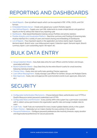 REPORTING AND DASHBOARDS
Inbuilt Reports - Over 50 default reports which can be exported in PDF, HTML, EXCEL and CSV
formats
Embedded Pentaho Server - Create and upload your custom Pentaho reports
User Defined Reports - Supply your own SQL statements to create simple tabular and graphical
reports on the fly without the need of any reporting suite
Dashboards - Role based Dashboards tracking various Portfolio and activity statistics
Flexible Analytics and Visualization Platform - Real time summary and Charting of streaming data,
intuitive interface for a variety of users and instant sharing and embedding of Dashboards
List of Reports - Few important reports in the application are Active clients report, Expected
demand report -Branch wise, Loan disbursement report, Collection report, Demand report, Branch
summary report, Loan outstanding report, OD report, etc.
BULK DATA ENTRY
Group Collection Sheets - Easy Bulk data entry for Loan Officers and the Centers and Groups
associated with them
Branch Collection Sheets - Easy Data Entry for the entire Branch (useful for small branches
following individual lending)
Checker Inbox - Easily view and verify tasks pending Checker approvals
Loan Officer Reassignment - Easily reassign Loan Officer for Centers. Groups and Multiple Clients
Bulk Approvals - Easily view and approve life cycle transition events (Loan approvals, disbursal's
etc.)
SECURITY
Configurable Authentication Mechanisms - Choose between Basic authentication over HTTPS or
Oauth2 (Resource owner password credentials) over HTTPS
Configurable Roles and Permission - Every activity (API) in the system has a permission associated
with it, collect various permissions into organization specific roles and assign multiple roles to
users
Audit Trails - Audit Trails are maintained for every create/update/delete activity in the system
Maker Checker - Optionally turn on maker checker for every activity in the system
Password Preferences - Configure password preferences like inactivity timeouts, expiry duration
and Organizational preferences for secure passwords
8
WWW.HABILETECHNOLOGIES.COM
 